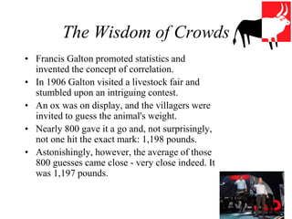 The Wisdom of Crowds
• Francis Galton promoted statistics and
invented the concept of correlation.
• In 1906 Galton visited a livestock fair and
stumbled upon an intriguing contest.
• An ox was on display, and the villagers were
invited to guess the animal's weight.
• Nearly 800 gave it a go and, not surprisingly,
not one hit the exact mark: 1,198 pounds.
• Astonishingly, however, the average of those
800 guesses came close - very close indeed. It
was 1,197 pounds.
 