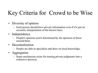 Key Criteria for Crowd to be Wise
• Diversity of opinion
– Each person should have private information even if it's just an
eccentric interpretation of the known facts.
• Independence
– People's opinions aren't determined by the opinions of those
around them.
• Decentralization
– People are able to specialize and draw on local knowledge.
• Aggregation
– Some mechanism exists for turning private judgments into a
collective decision.
 