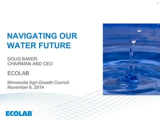 1 
NAVIGATING OUR 
WATER FUTURE 
DOUG BAKER, 
CHAIRMAN AND CEO 
ECOLAB 
Minnesota Agri-Growth Council 
November 6, 2014 
 