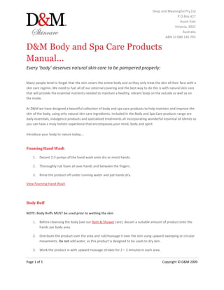 Deep and Meaningful Pty Ltd
                                                                                                    P.O.Box 427
                                                                                                      Ascot Vale
                                                                                                  Victoria, 3032
                                                                                                       Australia
                                                                                             ABN 33 080 145 795


D&M Body and Spa Care Products
Manual...
Every ‘body’ deserves natural skin care to be pampered properly:

Many people tend to forget that the skin covers the entire body and so they only treat the skin of their face with a
skin care regime. We need to fuel all of our external covering and the best way to do this is with natural skin care
that will provide the essential nutrients needed to maintain a healthy, vibrant body on the outside as well as on
the inside.

At D&M we have designed a beautiful collection of body and spa care products to help maintain and improve the
skin of the body, using only natural skin care ingredients. Included in the Body and Spa Care products range are
daily essentials, indulgence products and specialized treatments all incorporating wonderful essential oil blends so
you can have a truly holistic experience that encompasses your mind, body and spirit.

Introduce your body to nature today...


Foaming Hand Wash

    1.   Decant 2-3 pumps of the hand wash onto dry or moist hands.

    2.   Thoroughly rub foam all over hands and between the fingers.

    3.   Rinse the product off under running water and pat hands dry.

View Foaming Hand Wash




Body Buff

NOTE: Body Buffs MUST be used prior to wetting the skin

    1.   Before cleansing the body (see our Bath & Shower care), decant a suitable amount of product onto the
         hands per body area.

    2.   Distribute the product over the area and rub/massage it over the skin using upward sweeping or circular
         movements. Do not add water, as this product is designed to be used on dry skin.

    3.   Work the product in with upward massage strokes for 2 – 3 minutes in each area.


Page 1 of 5                                                                                 Copyright © D&M 2009
 