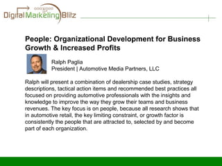 People: Organizational Development for Business
Growth & Increased Profits
          Ralph Paglia
          President | Automotive Media Partners, LLC

Ralph will present a combination of dealership case studies, strategy
descriptions, tactical action items and recommended best practices all
focused on providing automotive professionals with the insights and
knowledge to improve the way they grow their teams and business
revenues. The key focus is on people, because all research shows that
in automotive retail, the key limiting constraint, or growth factor is
consistently the people that are attracted to, selected by and become
part of each organization.
 