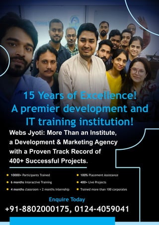 15 Years of Excellence!
A premier development and
IT training institution!
Webs Jyoti: More Than an Institute,
a Development & Marketing Agency
with a Proven Track Record of
400+ Successful Projects.
10000+ Participants Trained
6 months Interactive Training
4 months classroom + 2 months Internship
100% Placement Assistance
400+ Live Projects
Trained more than 100 corporates
Enquire Today
+91-8802000175, 0124-4059041
 