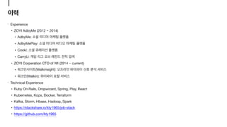 Experience

• ZOYI AdbyMe (2012 ~ 2014)

• AdbyMe: 

• AdbyMePlay: 

• Cooki: 

• CarryU: 

• ZOYI Corperation CTO of WI (2014 ~ current)

• (Walkinsight): 

• (Walkin): 

Technical Experience

• Ruby On Rails, Dropwizard, Spring, Play, React

• Kubernetes, Kops, Docker, Terraform

• Kafka, Storm, Hbase, Hadoop, Spark

• https://stackshare.io/kty1965/job-stack

• https://github.com/kty1965
 