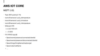 AWS IOT CORE
Topic pub/sub 

room/A/sensors/:uuid_a/temperature

room/A/sensors/:uuid_b/moisture

room/B/sensors/:uuid_c/temperature

Wildcard 

• #: 

• +: 

topic 

• $aws/events/presence/connected/clientId

• $aws/events/presence/disconnected/clientId

• $aws/things/thingName/shadow/get

• $aws/rules/ruleName

• …
MQTT (1/2)
 