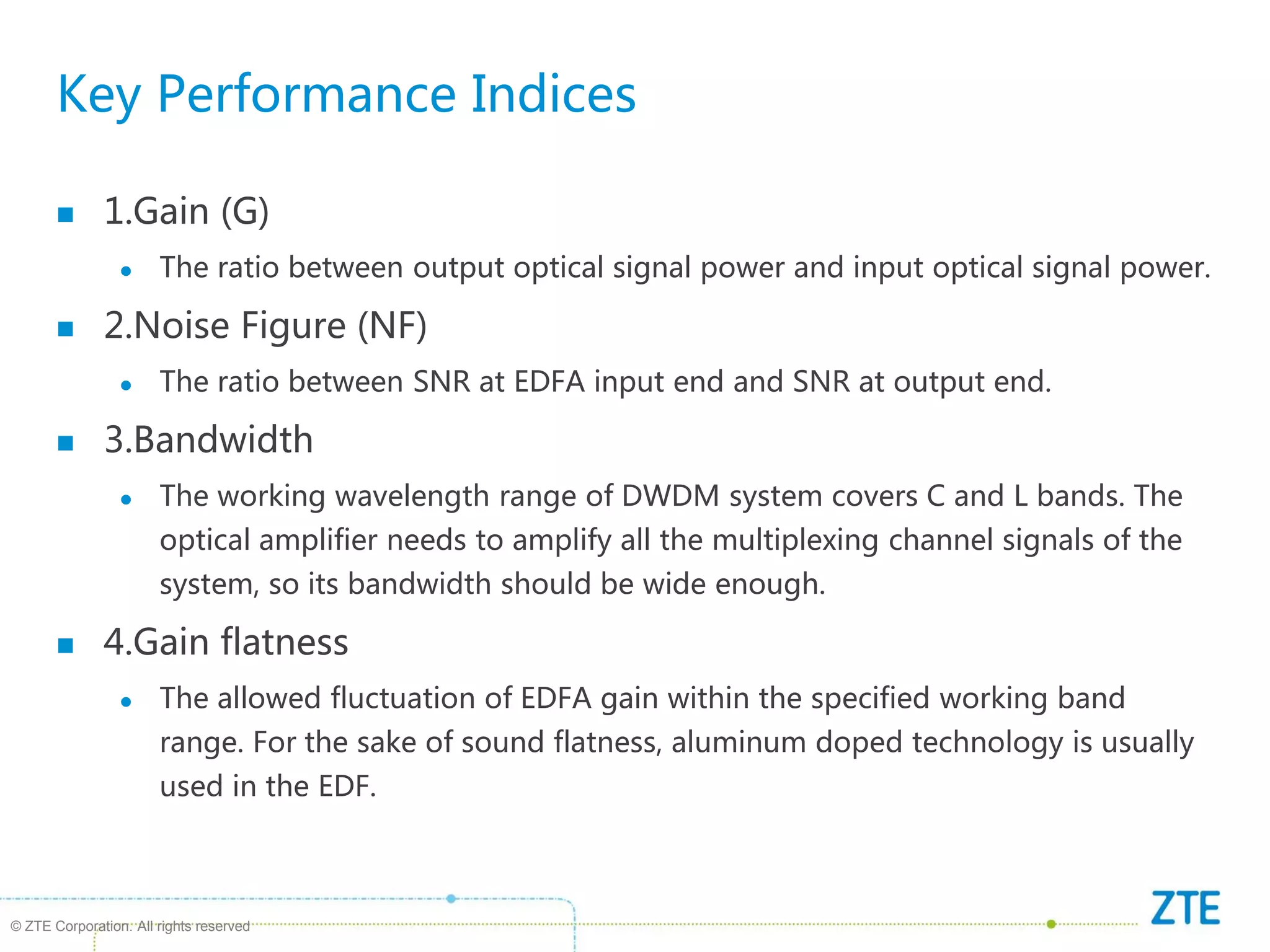 © ZTE Corporation. All rights reserved
Key Performance Indices
 1.Gain (G)
 The ratio between output optical signal power and input optical signal power.
 2.Noise Figure (NF)
 The ratio between SNR at EDFA input end and SNR at output end.
 3.Bandwidth
 The working wavelength range of DWDM system covers C and L bands. The
optical amplifier needs to amplify all the multiplexing channel signals of the
system, so its bandwidth should be wide enough.
 4.Gain flatness
 The allowed fluctuation of EDFA gain within the specified working band
range. For the sake of sound flatness, aluminum doped technology is usually
used in the EDF.
 