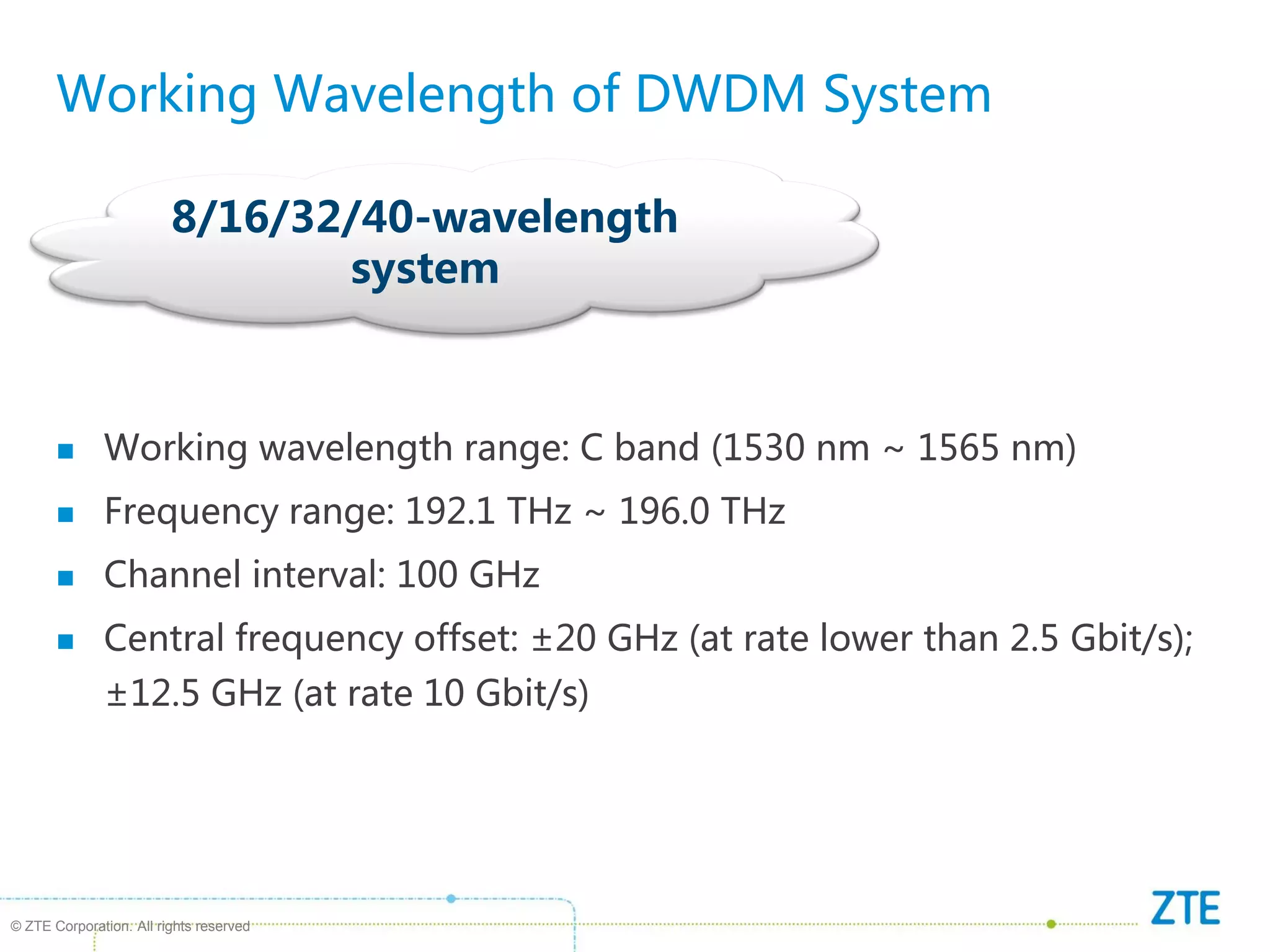 © ZTE Corporation. All rights reserved
8/16/32/40-wavelength
system
Working Wavelength of DWDM System
 Working wavelength range: C band (1530 nm ~ 1565 nm)
 Frequency range: 192.1 THz ~ 196.0 THz
 Channel interval: 100 GHz
 Central frequency offset: ±20 GHz (at rate lower than 2.5 Gbit/s);
±12.5 GHz (at rate 10 Gbit/s)
 