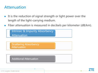 © ZTE Corporation. All rights reserved
Attenuation
 It is the reduction of signal strength or light power over the
length of the light-carrying medium.
 Fiber attenuation is measured in decibels per kilometer (dB/km).
Intrinsic & Impurity Absorbency
Attenuation
Scattering Absorbency
Attenuation
Additional Attenuation
 