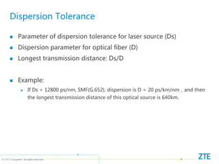 © ZTE Corporation. All rights reserved
Dispersion Tolerance
 Parameter of dispersion tolerance for laser source (Ds)
 Dispersion parameter for optical fiber (D)
 Longest transmission distance: Ds/D
 Example:
 If Ds = 12800 ps/nm, SMF(G.652), dispersion is D = 20 ps/km/nm，and then
the longest transmission distance of this optical source is 640km.
 
