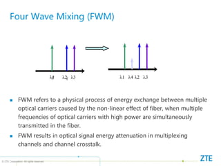 © ZTE Corporation. All rights reserved
Four Wave Mixing (FWM)
 FWM refers to a physical process of energy exchange between multiple
optical carriers caused by the non-linear effect of fiber, when multiple
frequencies of optical carriers with high power are simultaneously
transmitted in the fiber.
 FWM results in optical signal energy attenuation in multiplexing
channels and channel crosstalk.
f
1 f
f
3
f f f
f f
f
1 2 3
4
1 2 3
 
