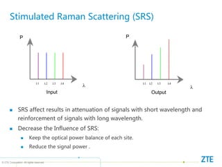© ZTE Corporation. All rights reserved
Stimulated Raman Scattering (SRS)
Input Output

P

P
1 2 3 4 1 2 3 4
 SRS affect results in attenuation of signals with short wavelength and
reinforcement of signals with long wavelength.
 Decrease the Influence of SRS:
 Keep the optical power balance of each site.
 Reduce the signal power .
 
