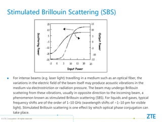 © ZTE Corporation. All rights reserved
Stimulated Brillouin Scattering (SBS)
Input Power
Output
Power
Scattering
Power
 For intense beams (e.g. laser light) travelling in a medium such as an optical fiber, the
variations in the electric field of the beam itself may produce acoustic vibrations in the
medium via electrostriction or radiation pressure. The beam may undergo Brillouin
scattering from these vibrations, usually in opposite direction to the incoming beam, a
phenomenon known as stimulated Brillouin scattering (SBS). For liquids and gases, typical
frequency shifts are of the order of 1–10 GHz (wavelength shifts of ~1–10 pm for visible
light). Stimulated Brillouin scattering is one effect by which optical phase conjugation can
take place.
 