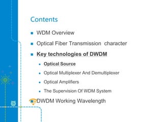 Contents
 WDM Overview
 Optical Fiber Transmission character
 Key technologies of DWDM
 Optical Source
 Optical Multiplexer And Demultiplexer
 Optical Amplifiers
 The Supervision Of WDM System
 DWDM Working Wavelength
 