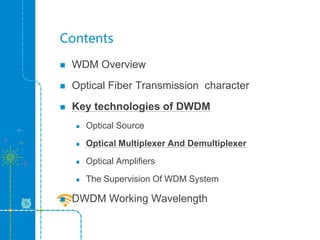 Contents
 WDM Overview
 Optical Fiber Transmission character
 Key technologies of DWDM
 Optical Source
 Optical Multiplexer And Demultiplexer
 Optical Amplifiers
 The Supervision Of WDM System
 DWDM Working Wavelength
 