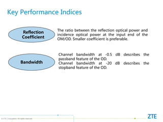 © ZTE Corporation. All rights reserved
Key Performance Indices
Bandwidth
Reflection
Coefficient
The ratio between the reflection optical power and
incidence optical power at the input end of the
OM/OD. Smaller coefficient is preferable.
Channel bandwidth at -0.5 dB describes the
passband feature of the OD.
Channel bandwidth at -20 dB describes the
stopband feature of the OD.
 