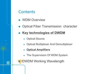Contents
 WDM Overview
 Optical Fiber Transmission character
 Key technologies of DWDM
 Optical Source
 Optical Multiplexer And Demultiplexer
 Optical Amplifiers
 The Supervision Of WDM System
 DWDM Working Wavelength
 
