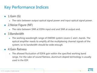 © ZTE Corporation. All rights reserved
Key Performance Indices
 1.Gain (G)
 The ratio between output optical signal power and input optical signal power.
 2.Noise Figure (NF)
 The ratio between SNR at EDFA input end and SNR at output end.
 3.Bandwidth
 The working wavelength range of DWDM system covers C and L bands. The
optical amplifier needs to amplify all the multiplexing channel signals of the
system, so its bandwidth should be wide enough.
 4.Gain flatness
 The allowed fluctuation of EDFA gain within the specified working band
range. For the sake of sound flatness, aluminum doped technology is usually
used in the EDF.
 