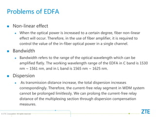 © ZTE Corporation. All rights reserved
Problems of EDFA
 Non-linear effect
 When the optical power is increased to a certain degree, fiber non-linear
effect will occur. Therefore, in the use of fiber amplifier, it is required to
control the value of the in-fiber optical power in a single channel.
 Bandwidth
 Bandwidth refers to the range of the optical wavelength which can be
amplified flatly. The working wavelength range of the EDFA in C band is 1530
nm ~ 1561 nm, and in L band is 1565 nm ~ 1625 nm.
 Dispersion
 As transmission distance increase, the total dispersion increases
correspondingly. Therefore, the current-free relay segment in WDM system
cannot be prolonged limitlessly. We can prolong the current-free relay
distance of the multiplexing section through dispersion compensation
measures.
 
