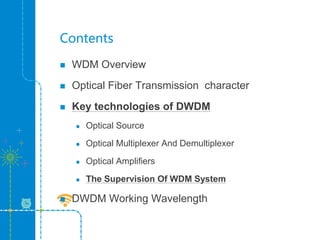Contents
 WDM Overview
 Optical Fiber Transmission character
 Key technologies of DWDM
 Optical Source
 Optical Multiplexer And Demultiplexer
 Optical Amplifiers
 The Supervision Of WDM System
 DWDM Working Wavelength
 