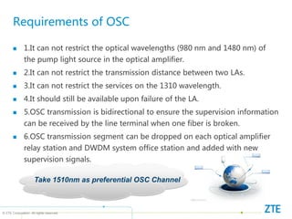 © ZTE Corporation. All rights reserved
Requirements of OSC
 1.It can not restrict the optical wavelengths (980 nm and 1480 nm) of
the pump light source in the optical amplifier.
 2.It can not restrict the transmission distance between two LAs.
 3.It can not restrict the services on the 1310 wavelength.
 4.It should still be available upon failure of the LA.
 5.OSC transmission is bidirectional to ensure the supervision information
can be received by the line terminal when one fiber is broken.
 6.OSC transmission segment can be dropped on each optical amplifier
relay station and DWDM system office station and added with new
supervision signals.
Take 1510nm as preferential OSC Channel
 