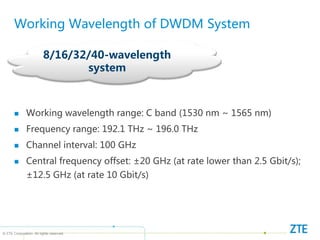 © ZTE Corporation. All rights reserved
8/16/32/40-wavelength
system
Working Wavelength of DWDM System
 Working wavelength range: C band (1530 nm ~ 1565 nm)
 Frequency range: 192.1 THz ~ 196.0 THz
 Channel interval: 100 GHz
 Central frequency offset: ±20 GHz (at rate lower than 2.5 Gbit/s);
±12.5 GHz (at rate 10 Gbit/s)
 