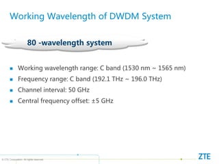 © ZTE Corporation. All rights reserved
80 -wavelength system
Working Wavelength of DWDM System
 Working wavelength range: C band (1530 nm ~ 1565 nm)
 Frequency range: C band (192.1 THz ~ 196.0 THz)
 Channel interval: 50 GHz
 Central frequency offset: ±5 GHz
 