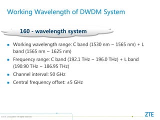 © ZTE Corporation. All rights reserved
160 - wavelength system
Working Wavelength of DWDM System
 Working wavelength range: C band (1530 nm ~ 1565 nm) + L
band (1565 nm ~ 1625 nm)
 Frequency range: C band (192.1 THz ~ 196.0 THz) + L band
(190.90 THz ~ 186.95 THz)
 Channel interval: 50 GHz
 Central frequency offset: ±5 GHz
 
