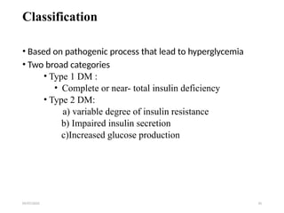 09/07/2025 10
Classification
• Based on pathogenic process that lead to hyperglycemia
• Two broad categories
• Type 1 DM :
• Complete or near- total insulin deficiency
• Type 2 DM:
a) variable degree of insulin resistance
b) Impaired insulin secretion
c)Increased glucose production
 