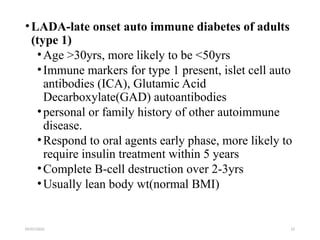 09/07/2025 12
•LADA-late onset auto immune diabetes of adults
(type 1)
•Age >30yrs, more likely to be <50yrs
•Immune markers for type 1 present, islet cell auto
antibodies (ICA), Glutamic Acid
Decarboxylate(GAD) autoantibodies
•personal or family history of other autoimmune
disease.
•Respond to oral agents early phase, more likely to
require insulin treatment within 5 years
•Complete B-cell destruction over 2-3yrs
•Usually lean body wt(normal BMI)
 