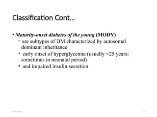 09/07/2025 13
Classification Cont…
• Maturity-onset diabetes of the young (MODY)
• are subtypes of DM characterized by autosomal
dominant inheritance
• early onset of hyperglycemia (usually <25 years;
sometimes in neonatal period)
• and impaired insulin secretion
 