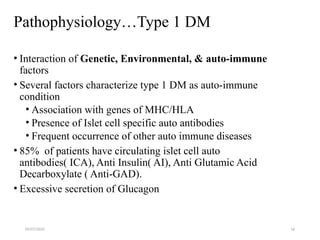 09/07/2025 16
Pathophysiology…Type 1 DM
• Interaction of Genetic, Environmental, & auto-immune
factors
• Several factors characterize type 1 DM as auto-immune
condition
• Association with genes of MHC/HLA
• Presence of Islet cell specific auto antibodies
• Frequent occurrence of other auto immune diseases
• 85% of patients have circulating islet cell auto
antibodies( ICA), Anti Insulin( AI), Anti Glutamic Acid
Decarboxylate ( Anti-GAD).
• Excessive secretion of Glucagon
 