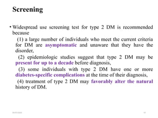 09/07/2025 19
Screening
• Widespread use screening test for type 2 DM is recommended
because
(1) a large number of individuals who meet the current criteria
for DM are asymptomatic and unaware that they have the
disorder,
(2) epidemiologic studies suggest that type 2 DM may be
present for up to a decade before diagnosis,
(3) some individuals with type 2 DM have one or more
diabetes-specific complications at the time of their diagnosis,
(4) treatment of type 2 DM may favorably alter the natural
history of DM.
 