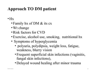09/07/2025 21
Approach TO DM patient
•Hx
•Family hx of DM & its cx
•Wt change
•Risk factors for CVD
•Exercise, alcohol use, smoking, nutritional hx
• Symptoms of hyperglycemia
• polyuria, polydipsia, weight loss, fatigue,
weakness, blurry vision
•Frequent superficial skin infections (vaginitis,
fungal skin infections),
•Delayed wound healing after minor trauma
 