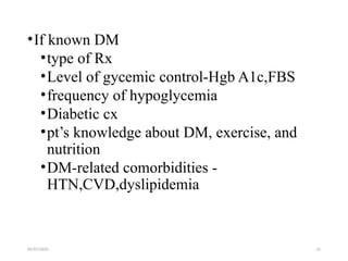 09/07/2025 22
•If known DM
•type of Rx
•Level of gycemic control-Hgb A1c,FBS
•frequency of hypoglycemia
•Diabetic cx
•pt’s knowledge about DM, exercise, and
nutrition
•DM-related comorbidities -
HTN,CVD,dyslipidemia
 