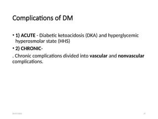 09/07/2025 27
Complications of DM
• 1) ACUTE - Diabetic ketoacidosis (DKA) and hyperglycemic
hyperosmolar state (HHS)
• 2) CHRONIC-
. Chronic complications divided into vascular and nonvascular
complications.
 