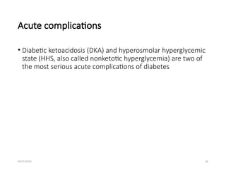 09/07/2025 30
Acute complications
• Diabetic ketoacidosis (DKA) and hyperosmolar hyperglycemic
state (HHS, also called nonketotic hyperglycemia) are two of
the most serious acute complications of diabetes
 