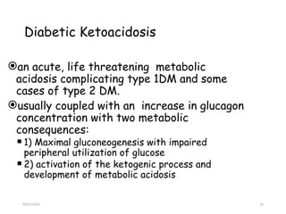 09/07/2025 32
Diabetic Ketoacidosis
an acute, life threatening metabolic
acidosis complicating type 1DM and some
cases of type 2 DM.
usually coupled with an increase in glucagon
concentration with two metabolic
consequences:
 1) Maximal gluconeogenesis with impaired
peripheral utilization of glucose
 2) activation of the ketogenic process and
development of metabolic acidosis.
 