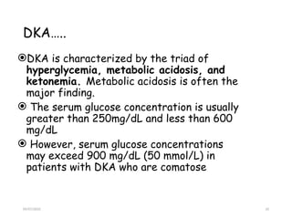 09/07/2025 33
DKA…..
DKA is characterized by the triad of
hyperglycemia, metabolic acidosis, and
ketonemia. Metabolic acidosis is often the
major finding.
 The serum glucose concentration is usually
greater than 250mg/dL and less than 600
mg/dL
 However, serum glucose concentrations
may exceed 900 mg/dL (50 mmol/L) in
patients with DKA who are comatose
 