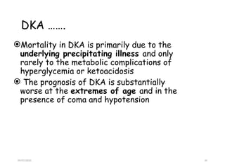 09/07/2025 34
DKA …….
Mortality in DKA is primarily due to the
underlying precipitating illness and only
rarely to the metabolic complications of
hyperglycemia or ketoacidosis
 The prognosis of DKA is substantially
worse at the extremes of age and in the
presence of coma and hypotension
 