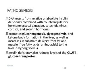35
09/07/2025
PATHOGENESIS
DKA results from relative or absolute insulin
deficiency combined with counterregulatory
hormone excess( glucagon, catecholamines,
cortisol, and growth hormone)
promotes gluconeogenesis, glycogenolysis, and
ketone body formation in the liver, as well as
increases in substrate delivery from fat and
muscle (free fatty acids, amino acids) to the
liver.→ hyperglycemia
Insulin deficiency also reduces levels of the GLUT4
glucose transporter
35
 