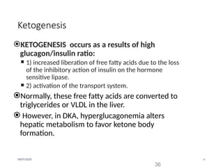 36
09/07/2025
Ketogenesis
KETOGENESIS occurs as a results of high
glucagon/insulin ratio:
 1) increased liberation of free fatty acids due to the loss
of the inhibitory action of insulin on the hormone
sensitive lipase.
 2) activation of the transport system.
Normally, these free fatty acids are converted to
triglycerides or VLDL in the liver.
 However, in DKA, hyperglucagonemia alters
hepatic metabolism to favor ketone body
formation.
36
 