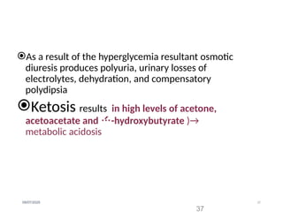 37
09/07/2025
As a result of the hyperglycemia resultant osmotic
diuresis produces polyuria, urinary losses of
electrolytes, dehydration, and compensatory
polydipsia
Ketosis results in high levels of acetone,
acetoacetate and -hydroxybutyrate )→
metabolic acidosis
37
 
