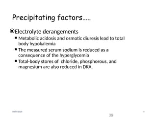 39
09/07/2025
Precipitating factors…..
Electrolyte derangements
 Metabolic acidosis and osmotic diuresis lead to total
body hypokalemia
 The measured serum sodium is reduced as a
consequence of the hyperglycemia
 Total-body stores of chloride, phosphorous, and
magnesium are also reduced in DKA.
39
 