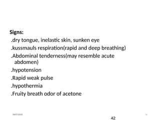 42
09/07/2025
Signs:
.dry tongue, inelastic skin, sunken eye
.kussmauls respiration(rapid and deep breathing)
.Abdominal tenderness(may resemble acute
abdomen)
.hypotension
.Rapid weak pulse
.hypothermia
.Fruity breath odor of acetone
42
 