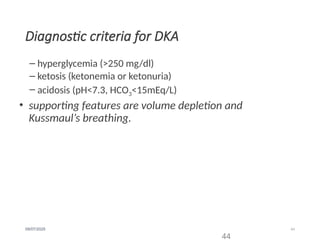 44
09/07/2025
Diagnostic criteria for DKA
– hyperglycemia (>250 mg/dl)
– ketosis (ketonemia or ketonuria)
– acidosis (pH<7.3, HCO3<15mEq/L)
• supporting features are volume depletion and
Kussmaul’s breathing.
44
 