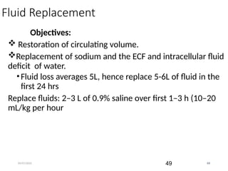 09/07/2025 49
Fluid Replacement
Objectives:
 Restoration of circulating volume.
Replacement of sodium and the ECF and intracellular fluid
deficit of water.
•Fluid loss averages 5L, hence replace 5-6L of fluid in the
first 24 hrs
Replace fluids: 2–3 L of 0.9% saline over first 1–3 h (10–20
mL/kg per hour
49
 