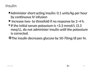 09/07/2025 51
Insulin
Administer short-acting insulin: 0.1 units/kg per hour
by continuous IV infusion
 Increase two- to threefold if no response by 2–4 h.
 If the initial serum potassium is <3.3 mmol/L (3.3
meq/L), do not administer insulin until the potassium
is corrected.
The insulin decreases glucose by 50-70mg/dl per hr.
51
 