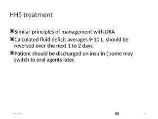 09/07/2025 58
HHS treatment
Similar principles of management with DKA
Calculated fluid deficit averages 9-10 L, should be
reversed over the next 1 to 2 days
Patient should be discharged on insulin ( some may
switch to oral agents later.
58
 