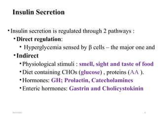 09/07/2025 8
Insulin Secretion
•Insulin secretion is regulated through 2 pathways :
•Direct regulation:
• Hyperglycemia sensed by β cells – the major one and
•Indirect
•Physiological stimuli : smell, sight and taste of food
•Diet containing CHOs (glucose) , proteins (AA ).
•Hormones: GH; Prolactin, Catecholamines
•Enteric hormones: Gastrin and Cholicystokinin
 