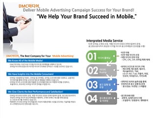 We Know All of the Mobile Media!
•DMC미디어는 10년 이상 디지털 미디어 광고마케팅을 수행하고 있으며,
모바일 미디어의 등장으로 야기된 미디어 다각화와 컨버전스 시장을 선도하고 있습니다.
We Have Insights into the Mobile Consumers!
•모바일 시장동향 및 트렌드, 모바일 광고마케팅, 모바일 소비자에 대한 다양하고, 심층적인
연구분석을 통해 모바일 소비자의 태도와 행동을 이해하고 있습니다.
•모바일 미디어 소비자에 대한 탁월한 인사이트를 바탕으로 적합한 타겟을 선정하고,
효율적이고, 효과적인 모바일 미디어 전략을 수립합니다.
We Give Clients the Best Performance and Satisfaction!
•모바일 미디어의 타겟의 선정, 적합 미디어의 선정과 전략수립부터 운영, 광고효과 분석까지
최상의 모바일 미디어 광고마케팅을 수행하며, 고객의 만족도 제고를 위해 끊임없
는 고민과 연구를 지속하고 있습니다.
•매체력이 우수한 모바일 미디어들과의 지속적 제휴관계와 시장을 선도하는 기술력을 바탕으
로 고객에게 최고의 만족도를 드립니다.
Intergrated Media Service
타겟 모바일 고객의 선정, 적합 미디어 선정과 전략수립부터 운영,
광고효과 분석까지 최상의 디지털 미디어 광고마케팅의 전과정을 수행!
미디어 플래닝
•타겟 이해
•타겟 적합 미디어 선정
•적합 미디어 전략 수립
: CPC, CPL, CPI, 모바일 특화 매체
미디어
Buying
광고 집행 및
운영
•최적의 조건으로 미디어 구매
: 애드라떼, 애드팝콘, 탭조이,
캐시슬라이드, TNK,
LG U+ AD, T ad, 카울리, 아담,
인모비, 어라운더스, 카카오톡
광고효과 분석
및 리포팅
•과학적인 최적의 솔루션을 통해
안정적으로 광고 집행 및 운영
: 광고전송 / 타겟팅 / 스케줄링
•광고효과에 대한
과학적, 입체적 분석 수행
: 도달분석 / 반응분석 / 행태분석
DMC미디어,
Deliver Mobile Advertising Campaign Success for Your Brand!
“We Help Your Brand Succeed in Mobile.”
DMC미디어, The Best Company for Your ‘Mobile Advertising’
 