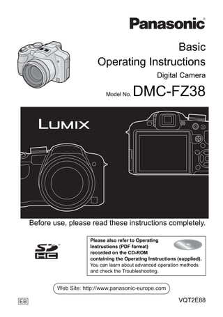 Basic
                            Operating Instructions
                                                      Digital Camera

                               Model No.   DMC-FZ38




     Before use, please read these instructions completely.

                         Please also refer to Operating
                         Instructions (PDF format)
                         recorded on the CD-ROM
                         containing the Operating Instructions (supplied).
                         You can learn about advanced operation methods
                         and check the Troubleshooting.


             Web Site: http://www.panasonic-europe.com

EB                                                             VQT2E88
 